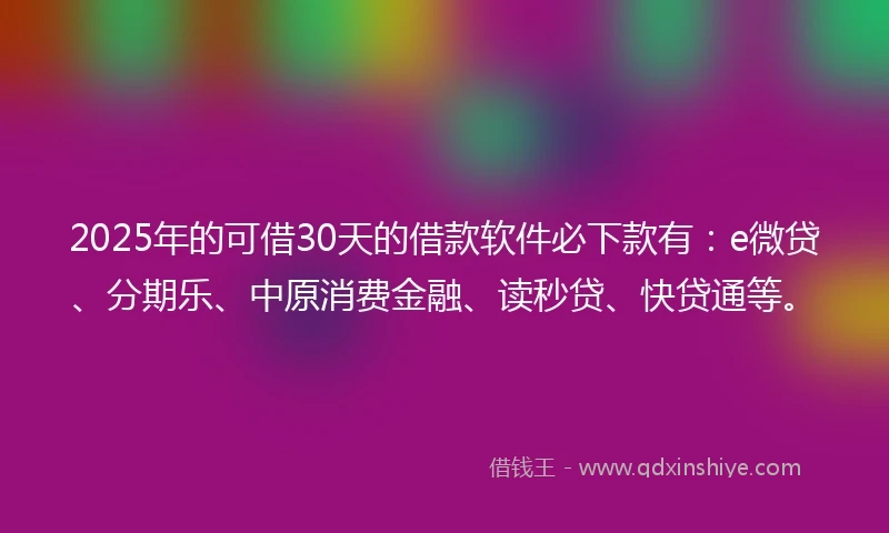 2025年的可借30天的借款软件必下款有：e微贷、分期乐、中原消费金融、读秒贷、快贷通等。