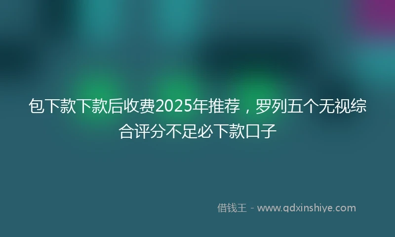 包下款下款后收费2025年推荐，罗列五个无视综合评分不足必下款口子