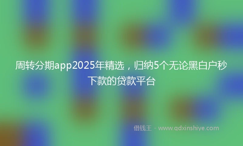 周转分期app2025年精选，归纳5个无论黑白户秒下款的贷款平台