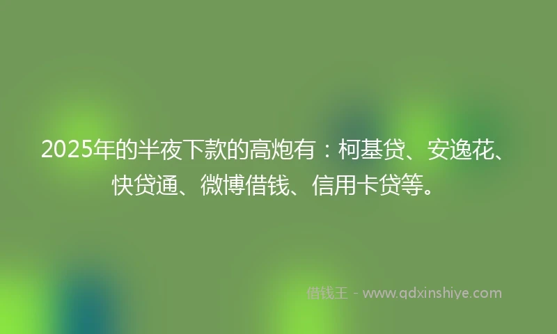 2025年的半夜下款的高炮有：柯基贷、安逸花、快贷通、微博借钱、信用卡贷等。