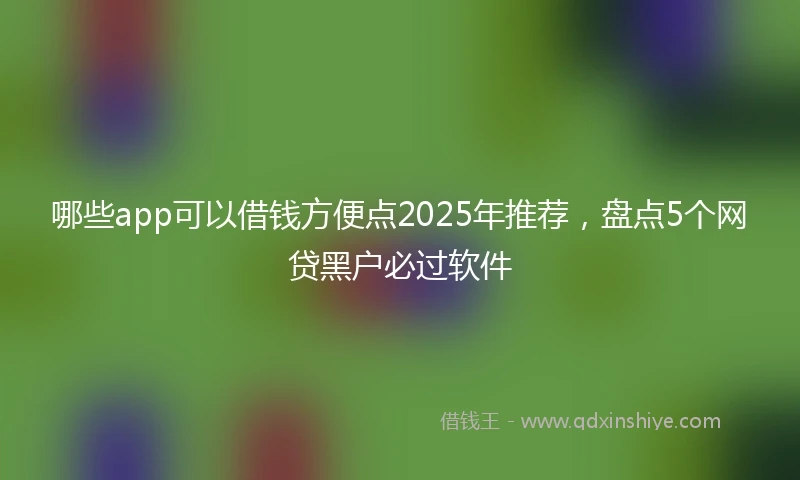 哪些app可以借钱方便点2025年推荐，盘点5个网贷黑户必过软件