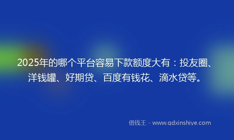 2025年的哪个平台容易下款额度大有：投友圈、洋钱罐、好期贷、百度有钱花、滴水贷等。