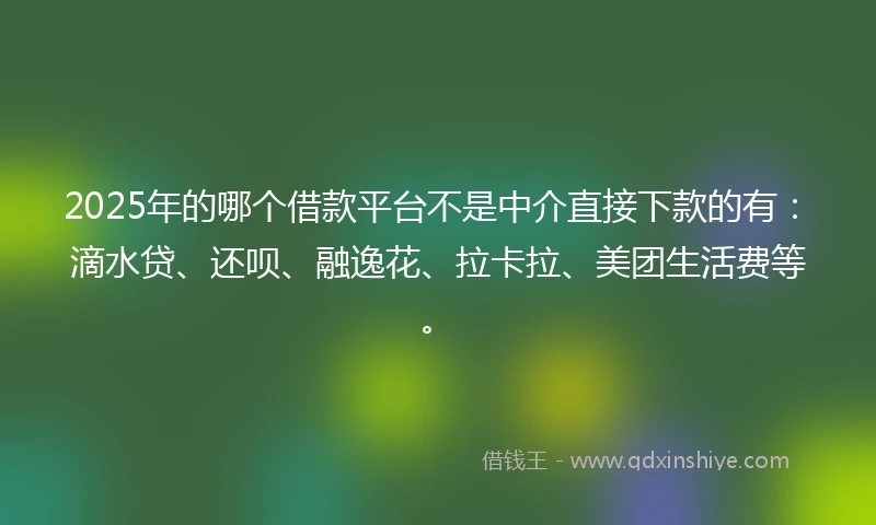 2025年的哪个借款平台不是中介直接下款的有：滴水贷、还呗、融逸花、拉卡拉、美团生活费等。