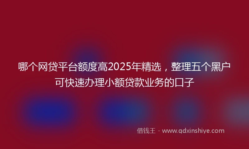哪个网贷平台额度高2025年精选，整理五个黑户可快速办理小额贷款业务的口子