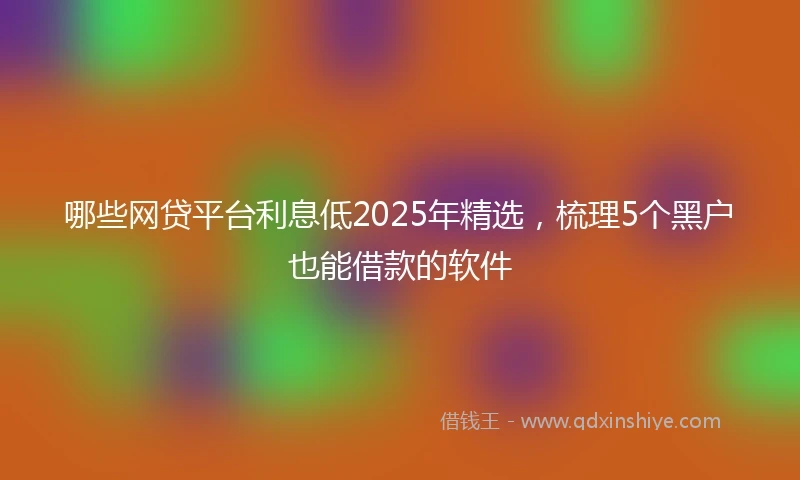 哪些网贷平台利息低2025年精选，梳理5个黑户也能借款的软件