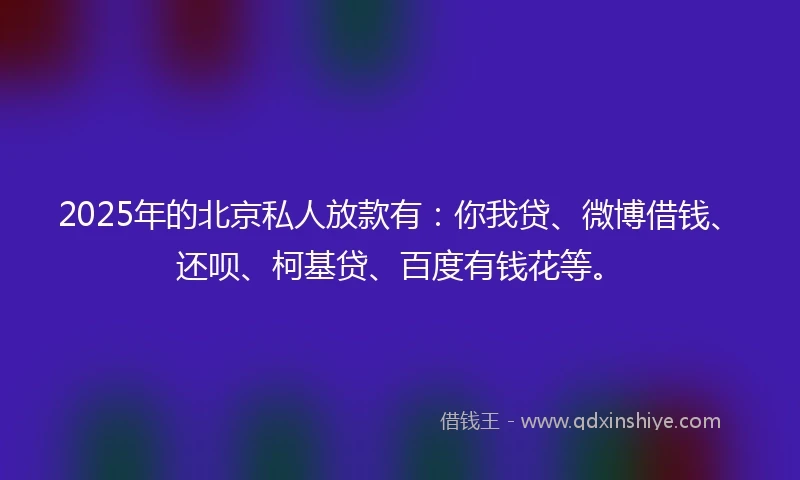 2025年的北京私人放款有：你我贷、微博借钱、还呗、柯基贷、百度有钱花等。