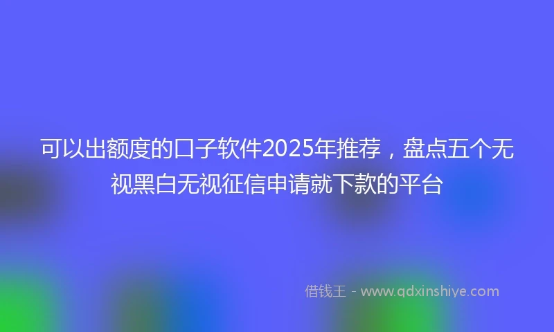 可以出额度的口子软件2025年推荐，盘点五个无视黑白无视征信申请就下款的平台