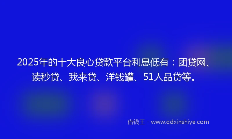 2025年的十大良心贷款平台利息低有：团贷网、读秒贷、我来贷、洋钱罐、51人品贷等。