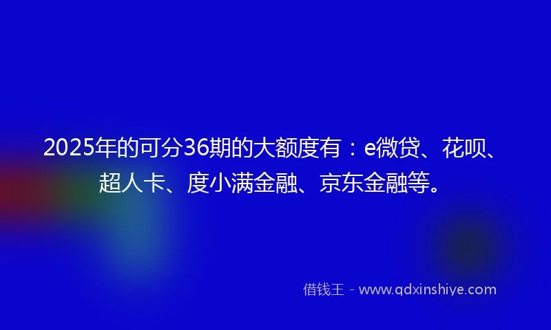 2025年的可分36期的大额度有:e微贷、花呗、超人卡、度小满金融、京东金融等。