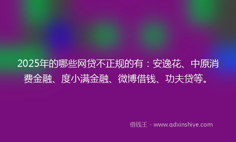 2025年的哪些网贷不正规的有：安逸花、中原消费金融、度小满金融、微博借钱、功夫贷等。