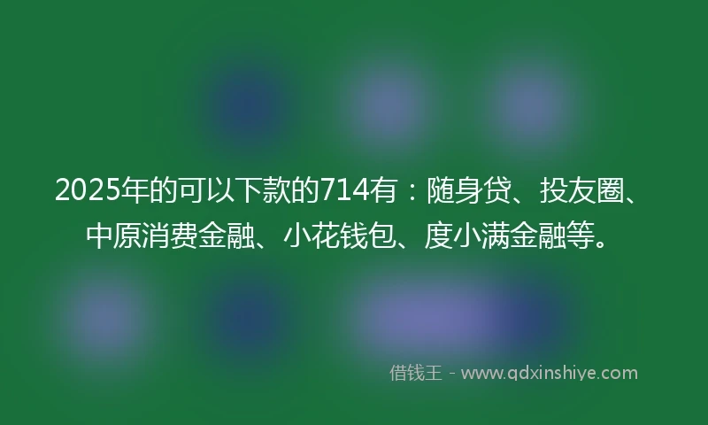 2025年的可以下款的714有:随身贷、投友圈、中原消费金融、小花钱包、度小满金融等。