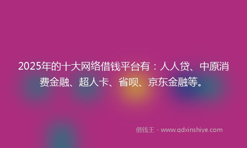 2025年的十大网络借钱平台有：人人贷、中原消费金融、超人卡、省呗、京东金融等。
