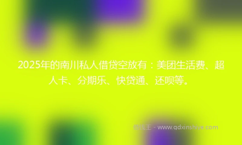 2025年的南川私人借贷空放有：美团生活费、超人卡、分期乐、快贷通、还呗等。