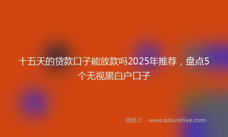 十五天的贷款口子能放款吗2025年推荐，盘点5个无视黑白户口子