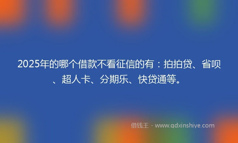 2025年的哪个借款不看征信的有：拍拍贷、省呗、超人卡、分期乐、快贷通等。