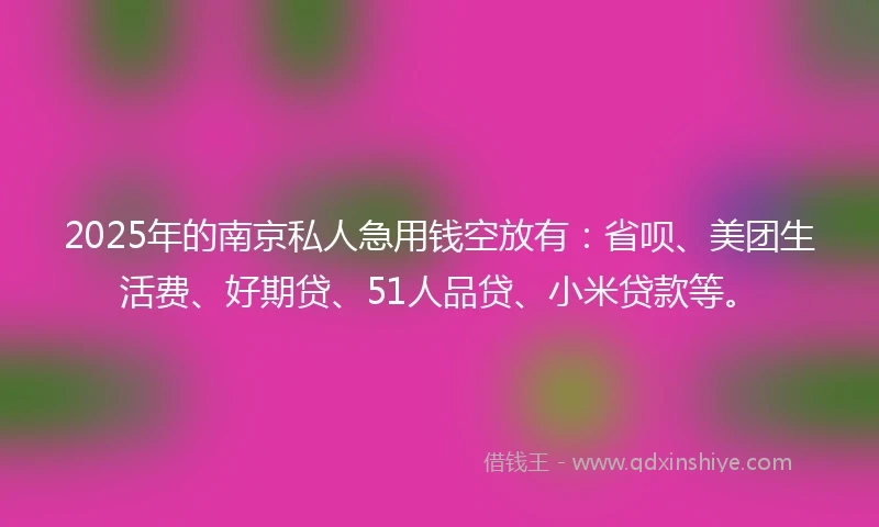 2025年的南京私人急用钱空放有：省呗、美团生活费、好期贷、51人品贷、小米贷款等。