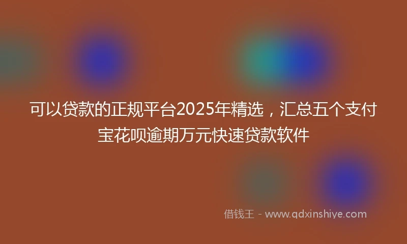 可以贷款的正规平台2025年精选，汇总五个支付宝花呗逾期万元快速贷款软件