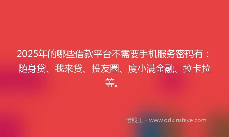 2025年的哪些借款平台不需要手机服务密码有：随身贷、我来贷、投友圈、度小满金融、拉卡拉等。