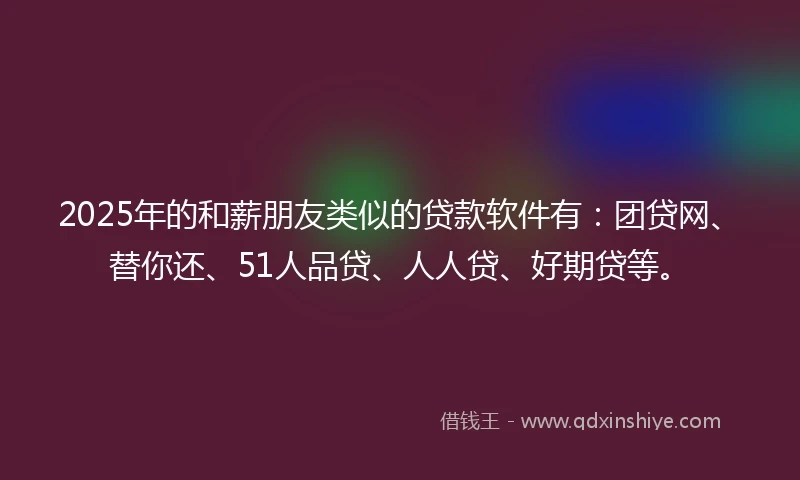 2025年的和薪朋友类似的贷款软件有：团贷网、替你还、51人品贷、人人贷、好期贷等。