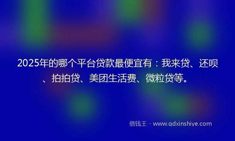 2025年的哪个平台贷款最便宜有：我来贷、还呗、拍拍贷、美团生活费、微粒贷等。
