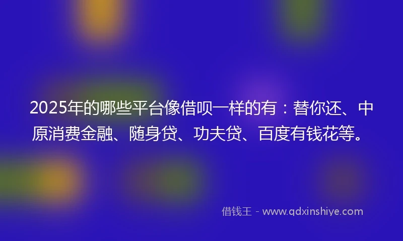 2025年的哪些平台像借呗一样的有：替你还、中原消费金融、随身贷、功夫贷、百度有钱花等。