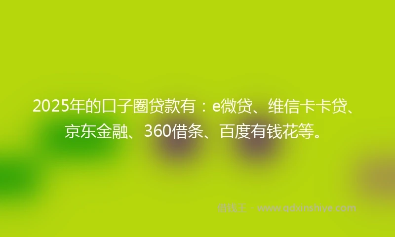 2025年的口子圈贷款有：e微贷、维信卡卡贷、京东金融、360借条、百度有钱花等。