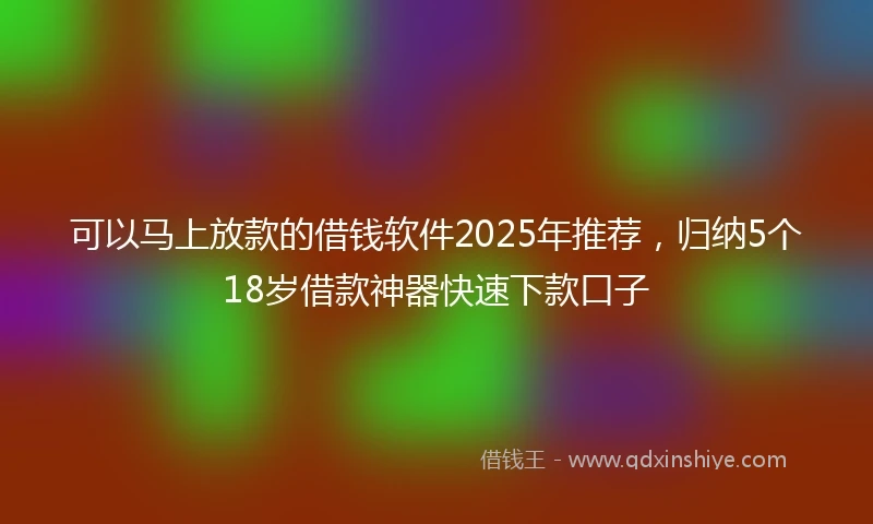 可以马上放款的借钱软件2025年推荐，归纳5个18岁借款神器快速下款口子