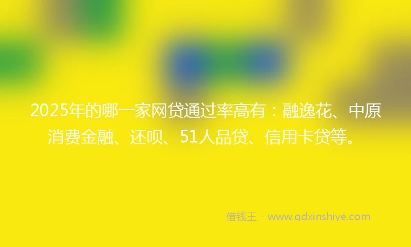 2025年的哪一家网贷通过率高有：融逸花、中原消费金融、还呗、51人品贷、信用卡贷等。