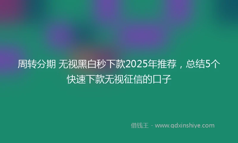 周转分期 无视黑白秒下款2025年推荐，总结5个快速下款无视征信的口子