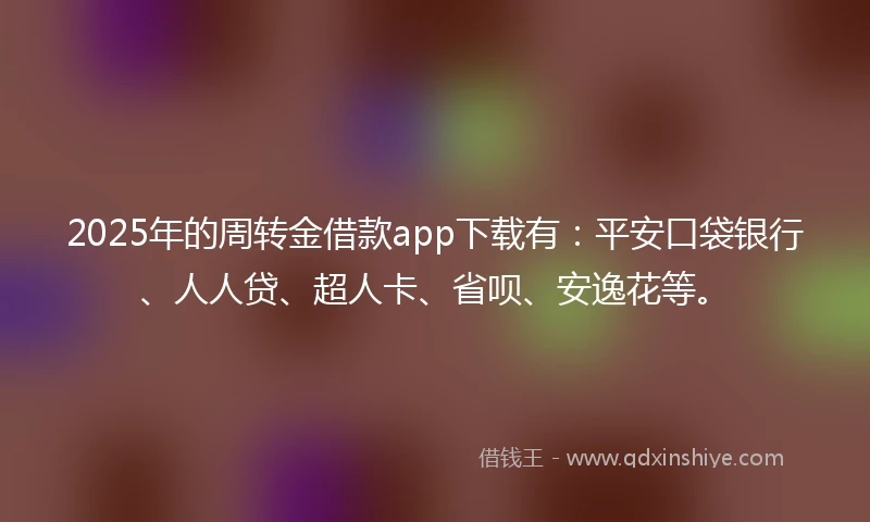 2025年的周转金借款app下载有：平安口袋银行、人人贷、超人卡、省呗、安逸花等。