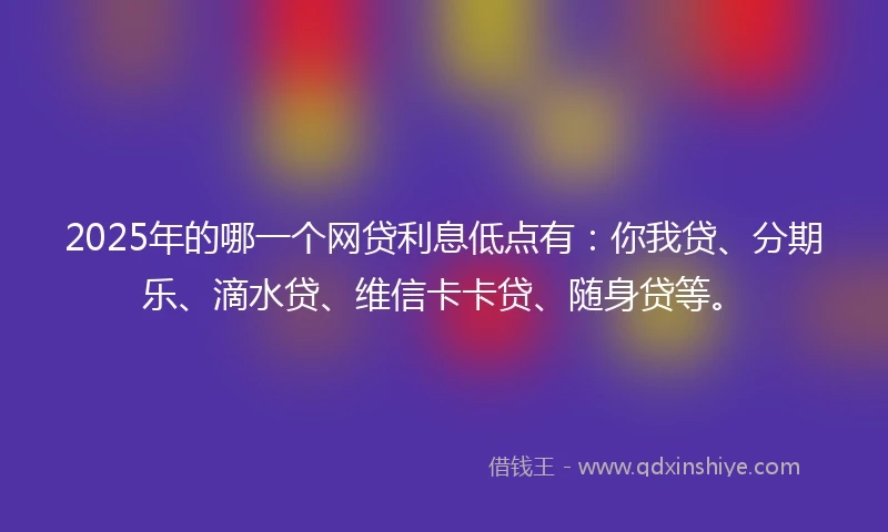 2025年的哪一个网贷利息低点有：你我贷、分期乐、滴水贷、维信卡卡贷、随身贷等。