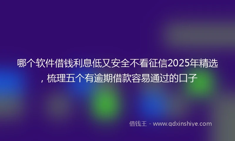 哪个软件借钱利息低又安全不看征信2025年精选，梳理五个有逾期借款容易通过的口子
