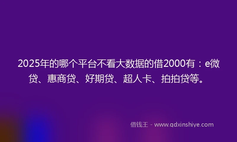 2025年的哪个平台不看大数据的借2000有：e微贷、惠商贷、好期贷、超人卡、拍拍贷等。