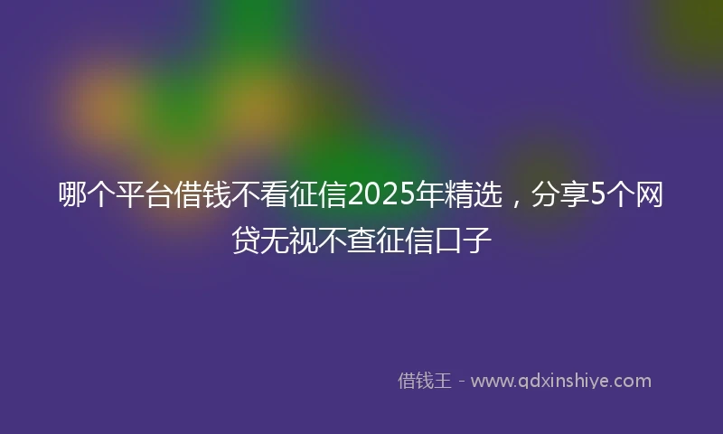 哪个平台借钱不看征信2025年精选，分享5个网贷无视不查征信口子