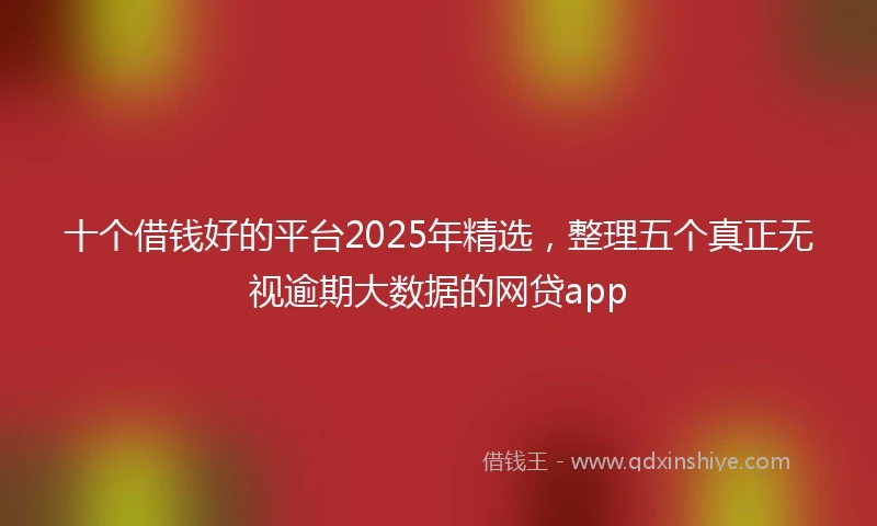 十个借钱好的平台2025年精选，整理五个真正无视逾期大数据的网贷app