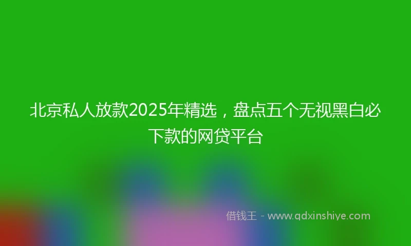 北京私人放款2025年精选，盘点五个无视黑白必下款的网贷平台