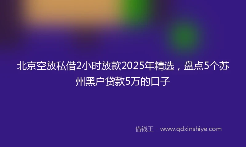 北京空放私借2小时放款2025年精选，盘点5个苏州黑户贷款5万的口子