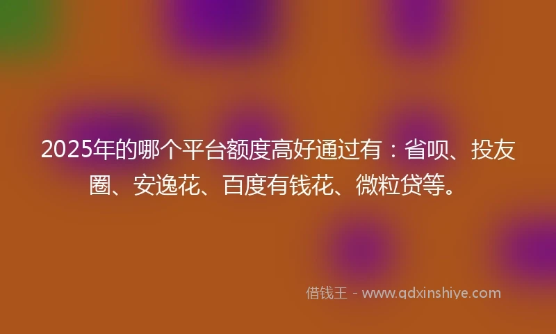 2025年的哪个平台额度高好通过有：省呗、投友圈、安逸花、百度有钱花、微粒贷等。