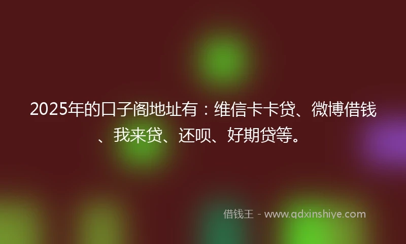 2025年的口子阁地址有:维信卡卡贷、微博借钱、我来贷、还呗、好期贷等。
