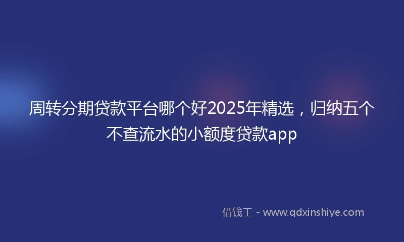 周转分期贷款平台哪个好2025年精选，归纳五个不查流水的小额度贷款app