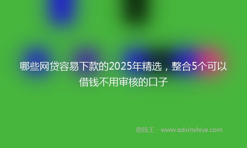 哪些网贷容易下款的2025年精选，整合5个可以借钱不用审核的口子