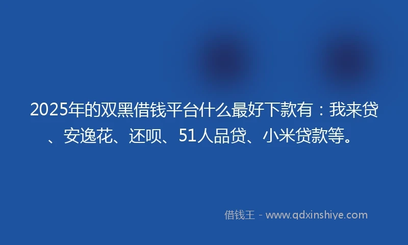 2025年的双黑借钱平台什么最好下款有：我来贷、安逸花、还呗、51人品贷、小米贷款等。