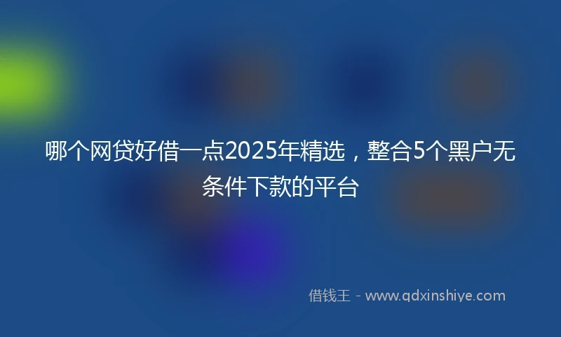 哪个网贷好借一点2025年精选,整合5个黑户无条件下款的平台