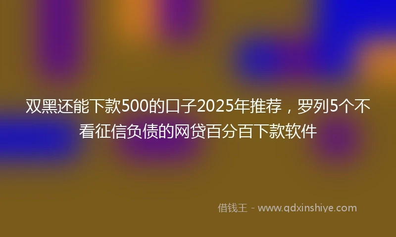 双黑还能下款500的口子2025年推荐，罗列5个不看征信负债的网贷百分百下款软件