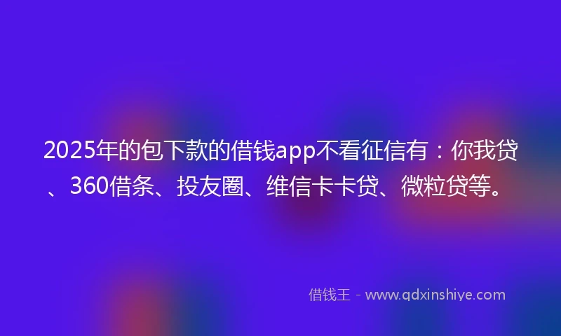 2025年的包下款的借钱app不看征信有：你我贷、360借条、投友圈、维信卡卡贷、微粒贷等。