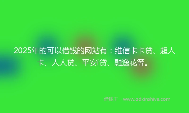 2025年的可以借钱的网站有：维信卡卡贷、超人卡、人人贷、平安i贷、融逸花等。