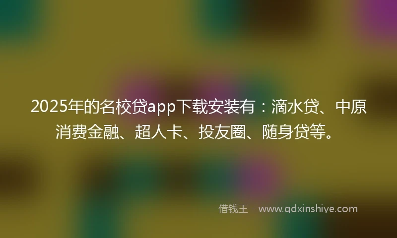2025年的名校贷app下载安装有：滴水贷、中原消费金融、超人卡、投友圈、随身贷等。
