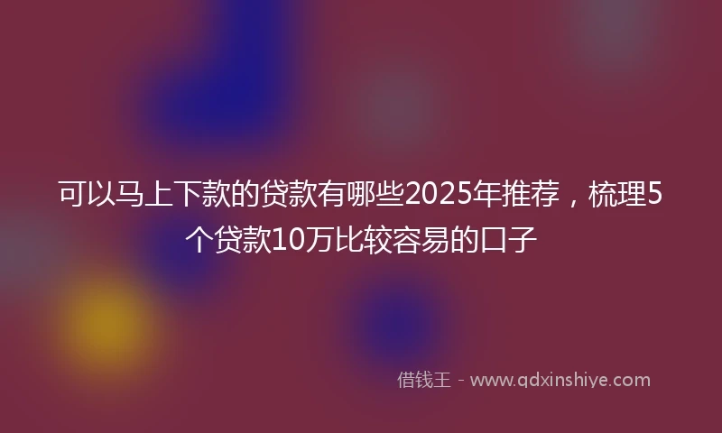 可以马上下款的贷款有哪些2025年推荐,梳理5个贷款10万比较容易的口子