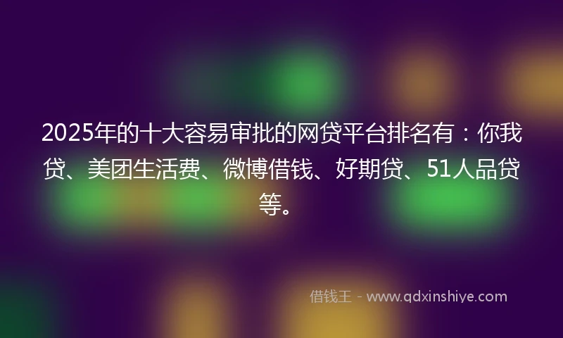 2025年的十大容易审批的网贷平台排名有：你我贷、美团生活费、微博借钱、好期贷、51人品贷等。