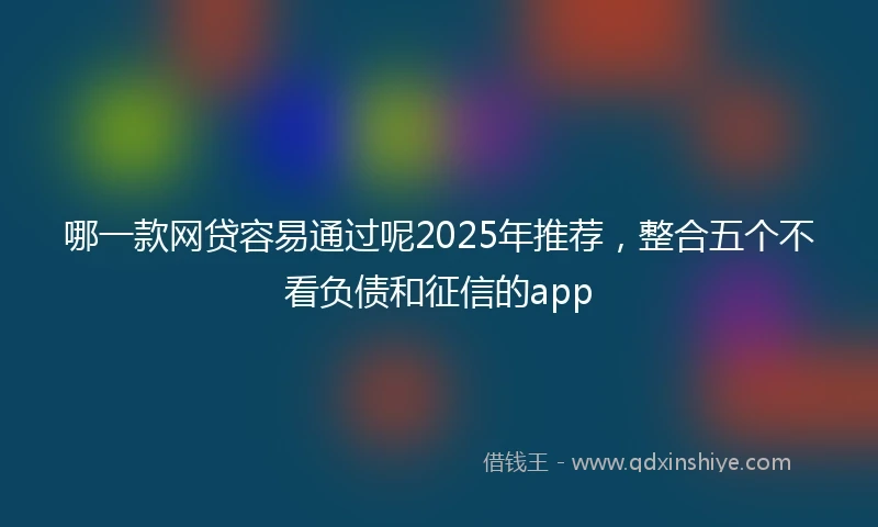 哪一款网贷容易通过呢2025年推荐，整合五个不看负债和征信的app